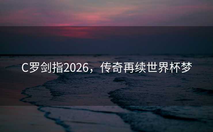 C罗剑指2026,传奇再续世界杯梦 C罗剑指2026,传奇再续世界杯梦