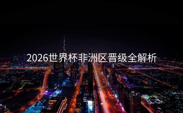 2026世界杯非洲区晋级全解析 2026世界杯非洲区晋级全解析