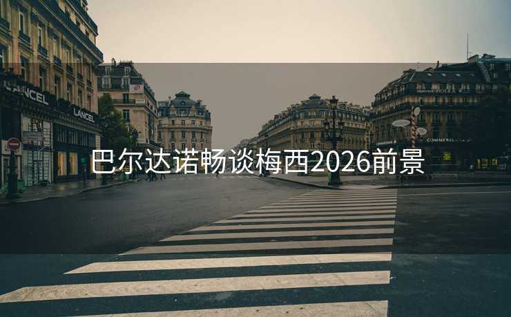 巴尔达诺畅谈梅西2026前景 巴尔达诺畅谈梅西2026前景
