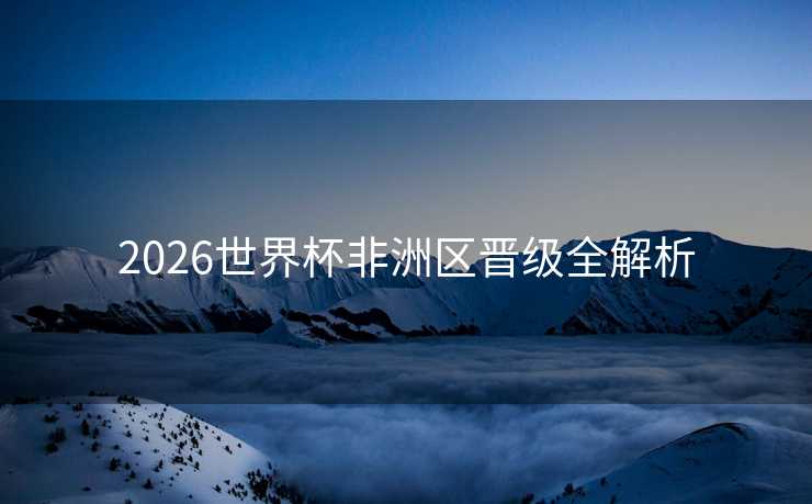 2026世界杯非洲区晋级全解析 2026世界杯非洲区晋级全解析