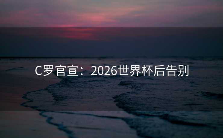 C罗官宣:2026世界杯后告别 C罗官宣:2026世界杯后告别