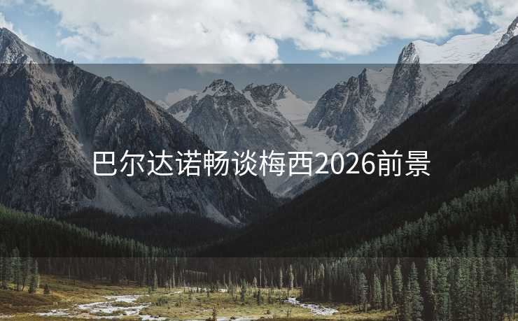 巴尔达诺畅谈梅西2026前景 巴尔达诺畅谈梅西2026前景