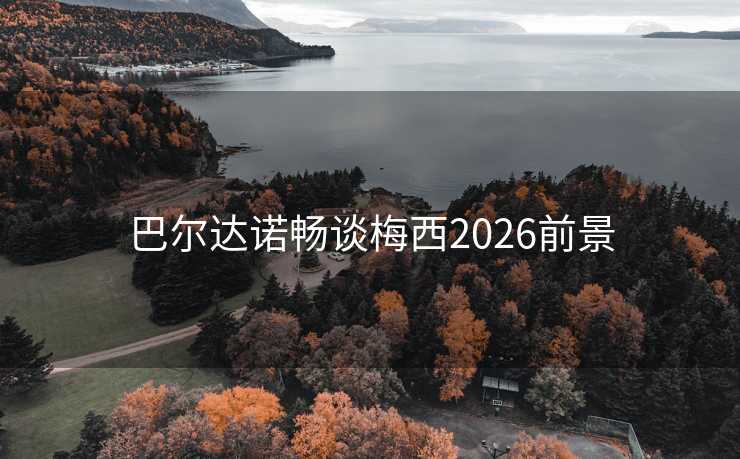 巴尔达诺畅谈梅西2026前景 巴尔达诺畅谈梅西2026前景