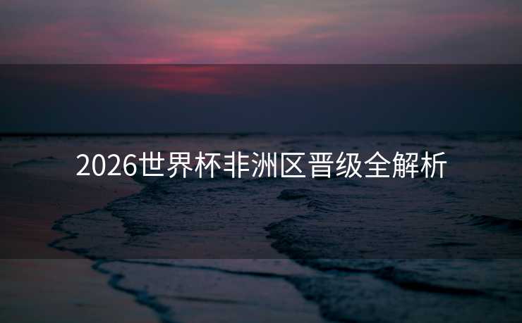2026世界杯非洲区晋级全解析 2026世界杯非洲区晋级全解析