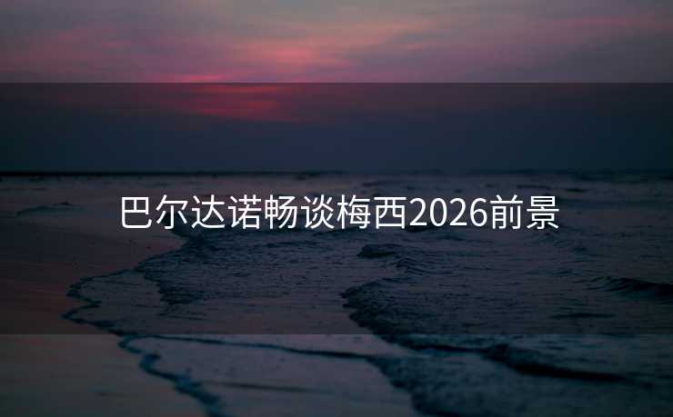 巴尔达诺畅谈梅西2026前景 巴尔达诺畅谈梅西2026前景