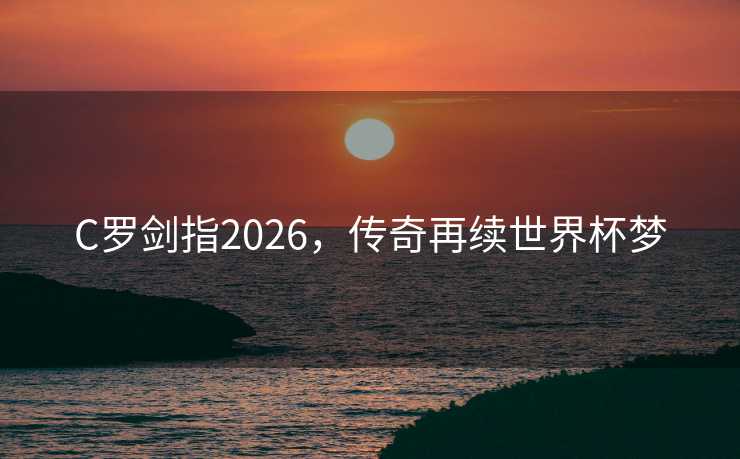 C罗剑指2026,传奇再续世界杯梦 C罗剑指2026,传奇再续世界杯梦