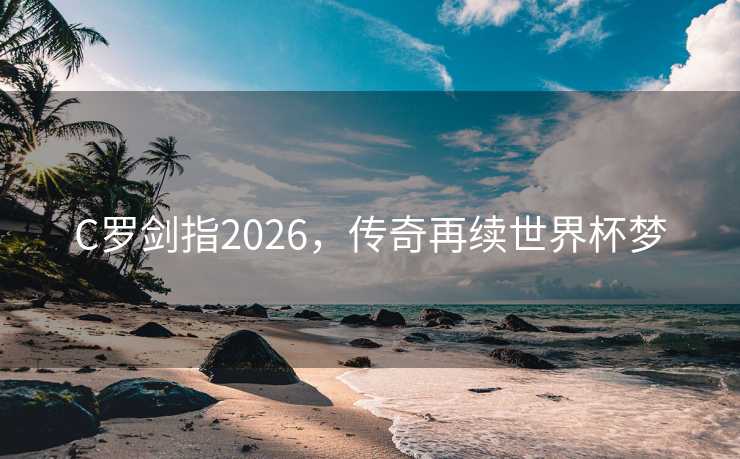 C罗剑指2026,传奇再续世界杯梦 C罗剑指2026,传奇再续世界杯梦