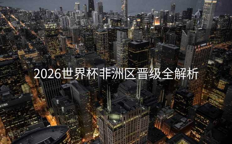 2026世界杯非洲区晋级全解析 2026世界杯非洲区晋级全解析